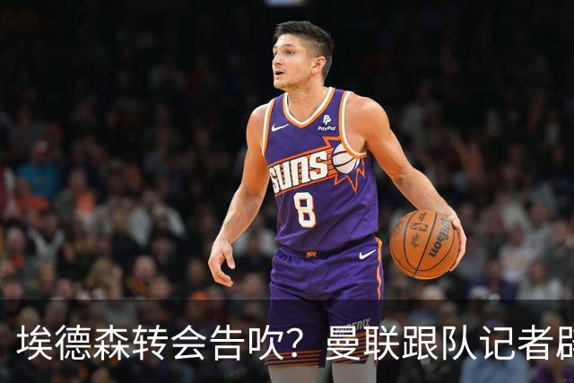 埃德森转会告吹？曼联跟队记者辟谣，红魔询价切尔西中场妖星