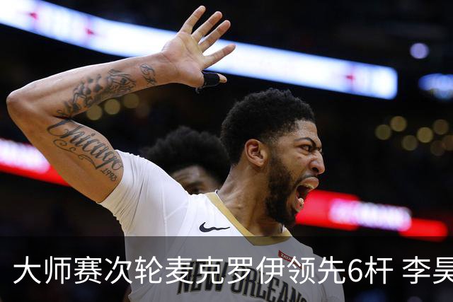 大师赛次轮麦克罗伊领先6杆 李昊桐带病轰4连鸟T7